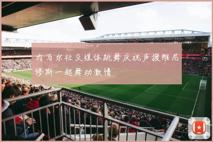 内马尔社交媒体跳舞庆祝声援维尼修斯一起舞动激情