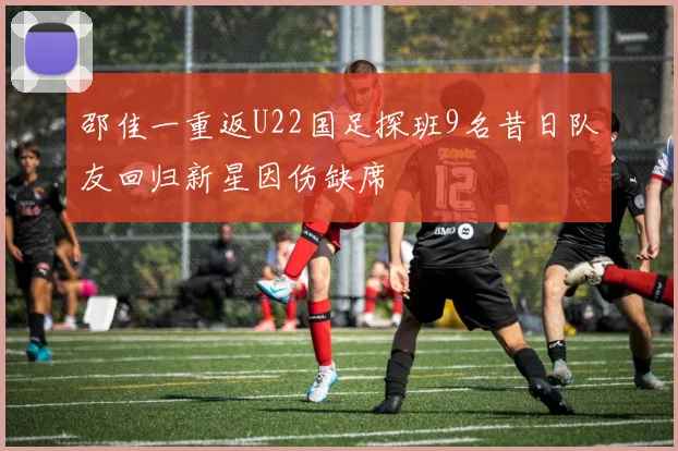 邵佳一重返U22国足探班9名昔日队友回归新星因伤缺席