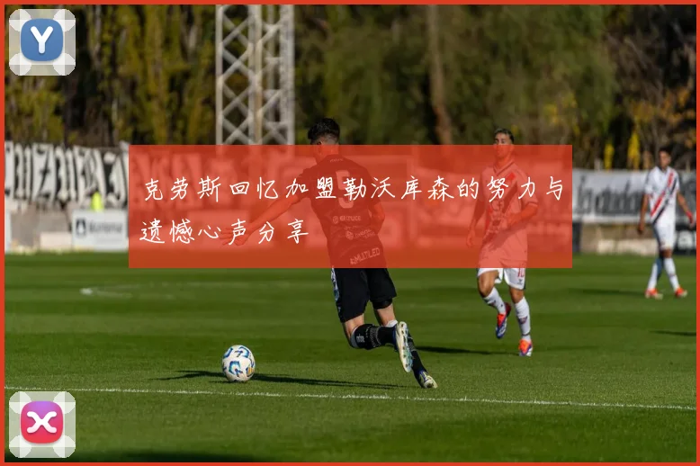 克劳斯回忆加盟勒沃库森的努力与遗憾心声分享