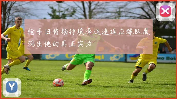 枪手旧将期待埃泽迅速适应球队展现出他的真正实力