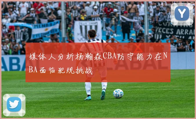 媒体人分析杨瀚森CBA防守能力在NBA面临犯规挑战