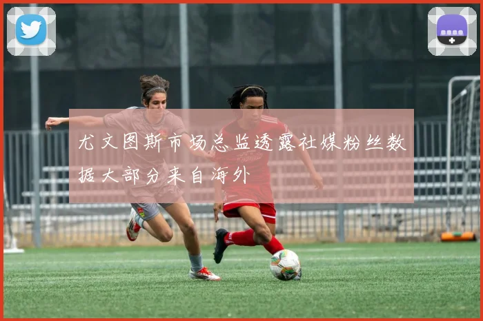 尤文图斯市场总监透露社媒粉丝数据大部分来自海外