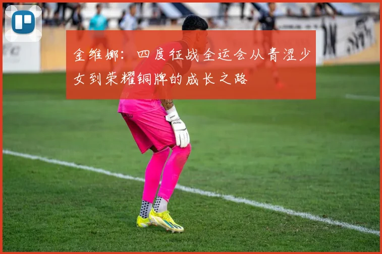 金维娜：四度征战全运会从青涩少女到荣耀铜牌的成长之路