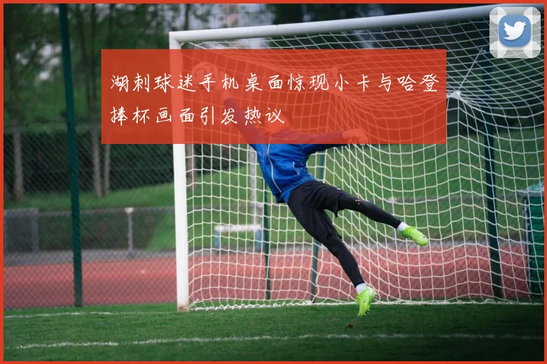 湖刺球迷手机桌面惊现小卡与哈登捧杯画面引发热议