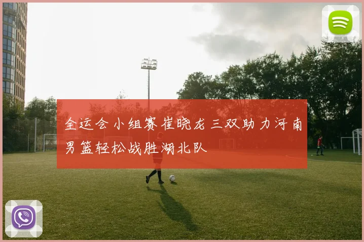 全运会小组赛崔晓龙三双助力河南男篮轻松战胜湖北队