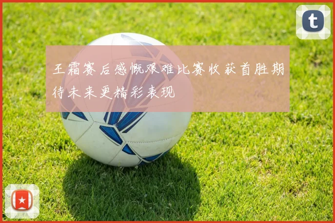 王霜赛后感慨艰难比赛收获首胜期待未来更精彩表现