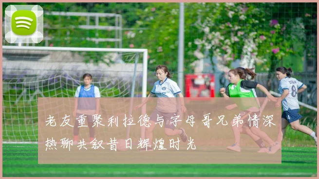老友重聚利拉德与字母哥兄弟情深热聊共叙昔日辉煌时光