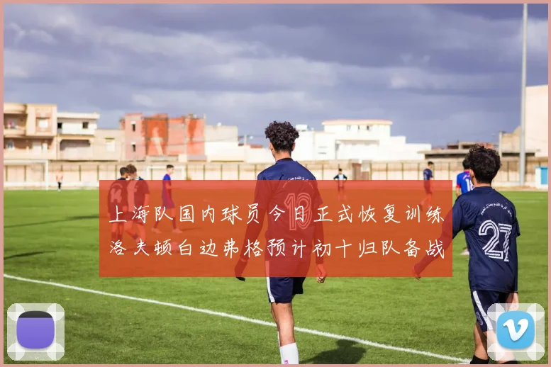 上海队国内球员今日正式恢复训练洛夫顿白边弗格预计初十归队备战新赛季