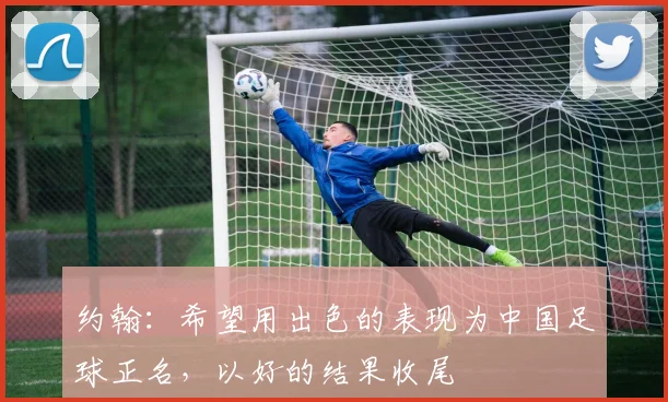 约翰：希望用出色的表现为中国足球正名，以好的结果收尾