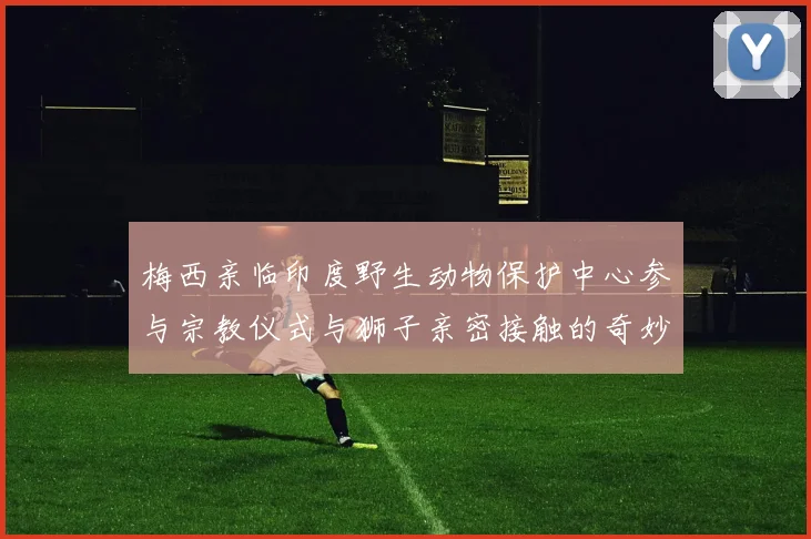 梅西亲临印度野生动物保护中心参与宗教仪式与狮子亲密接触的奇妙体验