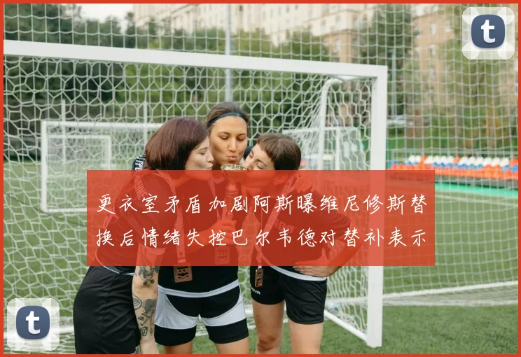 更衣室矛盾加剧阿斯曝维尼修斯替换后情绪失控巴尔韦德对替补表示不满