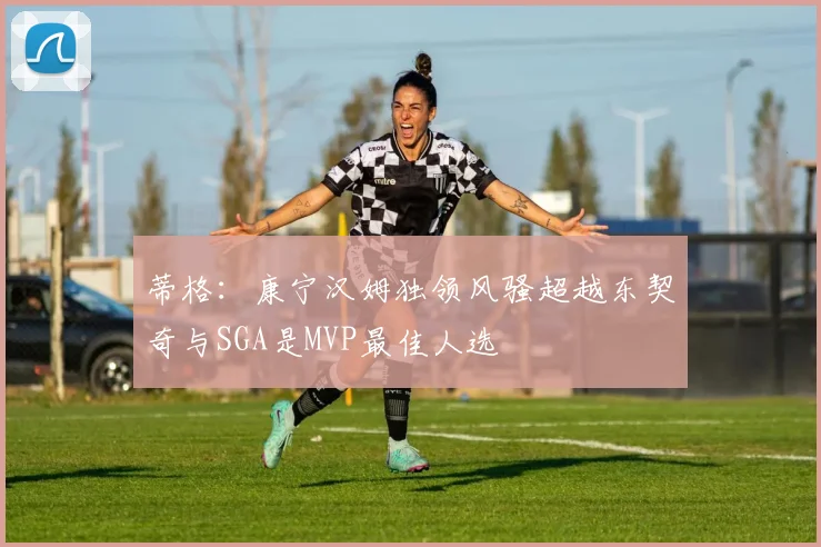 蒂格：康宁汉姆独领风骚超越东契奇与SGA是MVP最佳人选