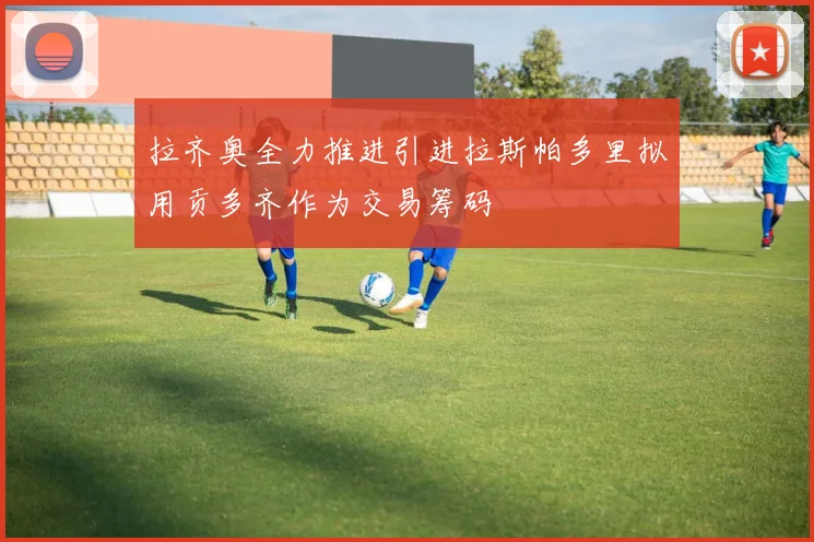 拉齐奥全力推进引进拉斯帕多里拟用贡多齐作为交易筹码