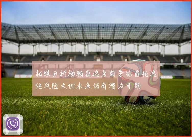 拓媒分析杨瀚森选秀前景称首轮选他风险大但未来仍有潜力可期