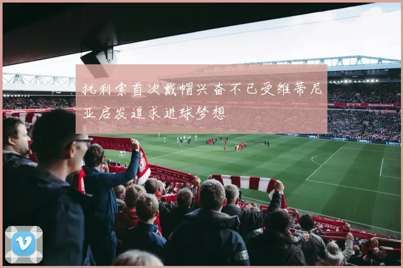 托利索首次戴帽兴奋不已受维蒂尼亚启发追求进球梦想