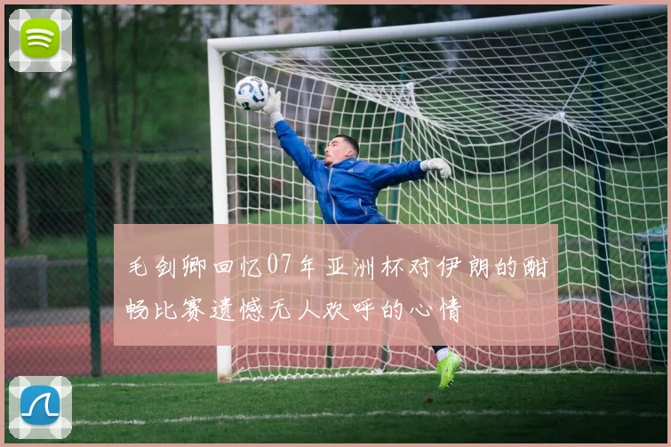 毛剑卿回忆07年亚洲杯对伊朗的酣畅比赛遗憾无人欢呼的心情