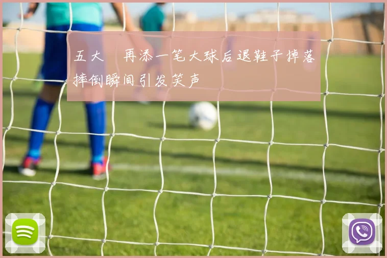 五大囧再添一笔大球后退鞋子掉落摔倒瞬间引发笑声