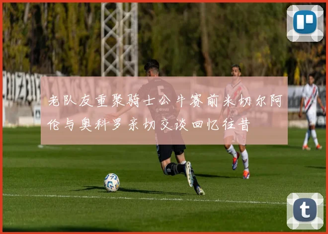 老队友重聚骑士公牛赛前米切尔阿伦与奥科罗亲切交谈回忆往昔