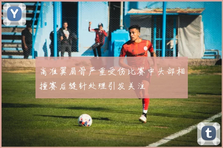 高准翼眉骨严重受伤比赛中头部相撞赛后缝针处理引发关注