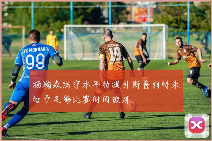 杨瀚森防守水平待提升斯普利特未给予足够比赛时间锻炼