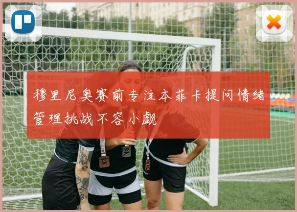 穆里尼奥赛前专注本菲卡提问情绪管理挑战不容小觑