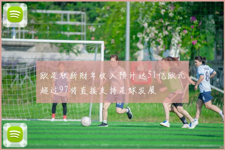 欧足联新财年收入预计达51亿欧元超过97将直接支持足球发展