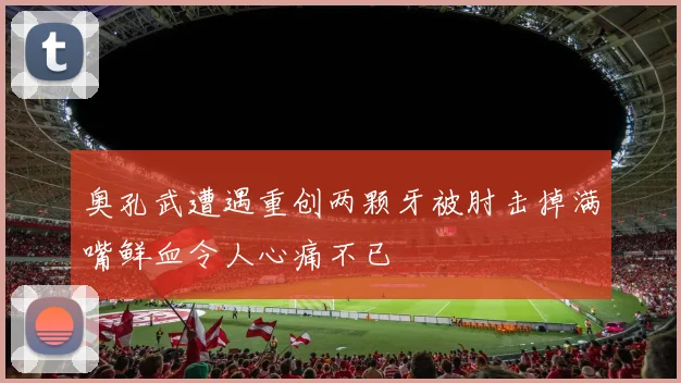 奥孔武遭遇重创两颗牙被肘击掉满嘴鲜血令人心痛不已