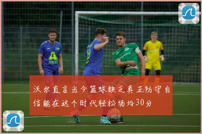 沃尔直言当今篮球缺乏真正防守自信能在这个时代轻松场均30分