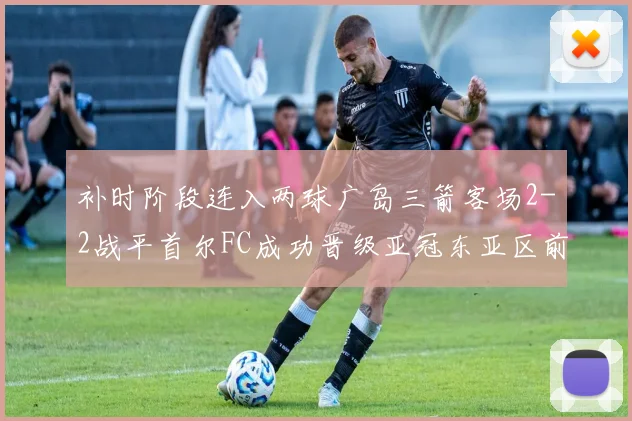 补时阶段连入两球广岛三箭客场2-2战平首尔FC成功晋级亚冠东亚区前四