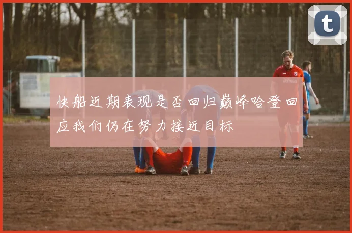 快船近期表现是否回归巅峰哈登回应我们仍在努力接近目标