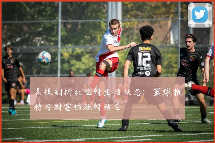 美媒剖析杜兰特生活状态：篮球推特与财富的独特结合