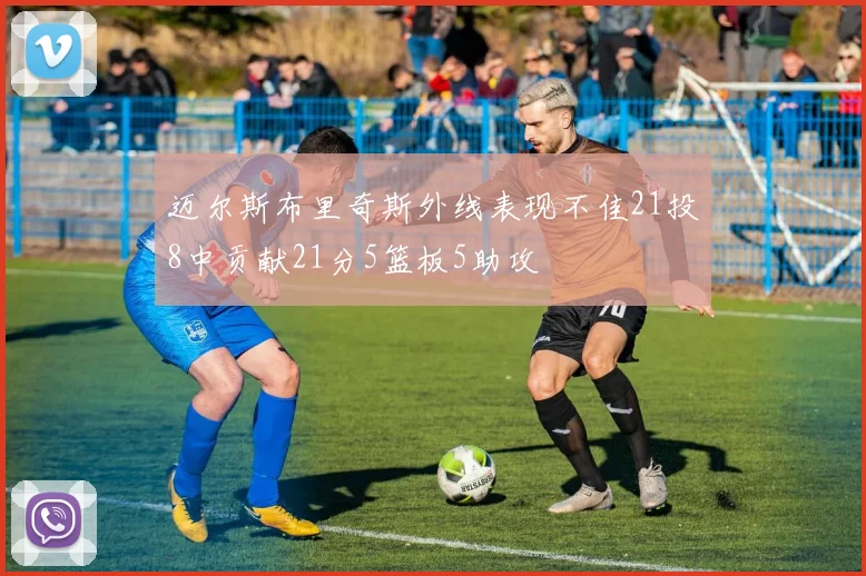 迈尔斯布里奇斯外线表现不佳21投8中贡献21分5篮板5助攻