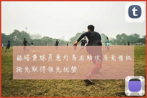 赫塔费球员意外乌龙助攻马竞借机抢先取得领先优势