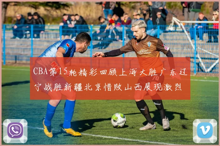 CBA第15轮精彩回顾上海大胜广东辽宁战胜新疆北京惜败山西展现激烈竞争