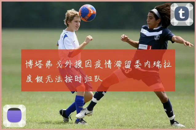 博塔弗戈外援因疫情滞留委内瑞拉度假无法按时归队