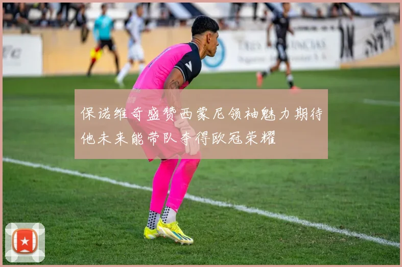 保诺维奇盛赞西蒙尼领袖魅力期待他未来能带队夺得欧冠荣耀