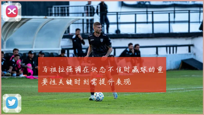 马祖拉强调在状态不佳时赢球的重要性关键时刻需提升表现