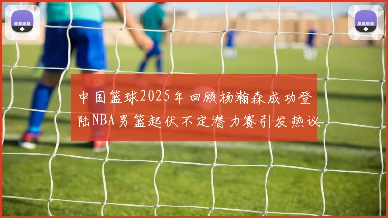 中国篮球2025年回顾杨瀚森成功登陆NBA男篮起伏不定潜力赛引发热议与争论