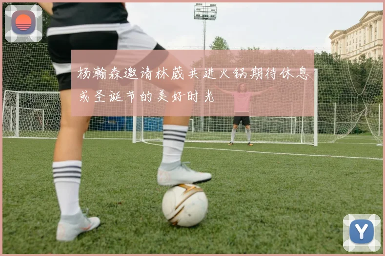 杨瀚森邀请林葳共进火锅期待休息或圣诞节的美好时光