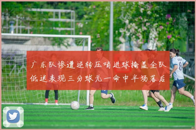 广东队惨遭逆转压哨进球掩盖全队低迷表现三分球无一命中半场落后26分